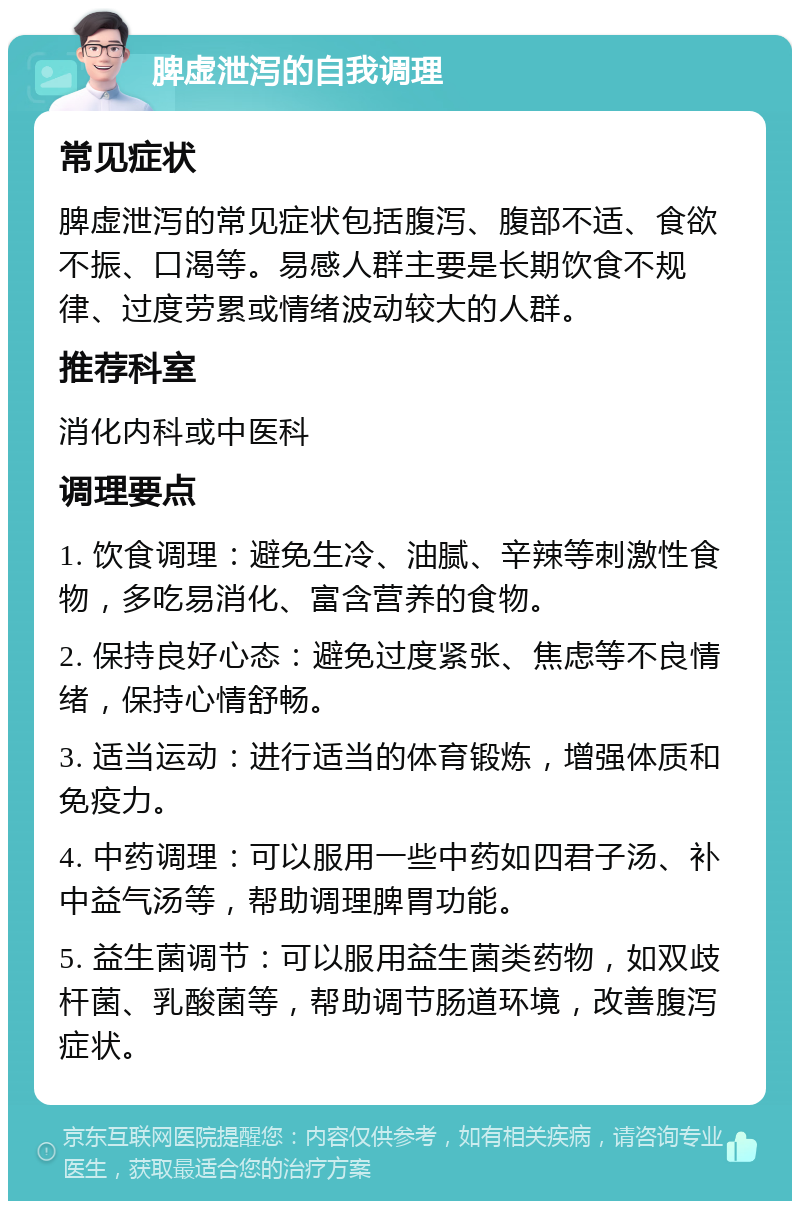 脾虚泄泻的自我调理 常见症状 脾虚泄泻的常见症状包括腹泻、腹部不适、食欲不振、口渴等。易感人群主要是长期饮食不规律、过度劳累或情绪波动较大的人群。 推荐科室 消化内科或中医科 调理要点 1. 饮食调理：避免生冷、油腻、辛辣等刺激性食物，多吃易消化、富含营养的食物。 2. 保持良好心态：避免过度紧张、焦虑等不良情绪，保持心情舒畅。 3. 适当运动：进行适当的体育锻炼，增强体质和免疫力。 4. 中药调理：可以服用一些中药如四君子汤、补中益气汤等，帮助调理脾胃功能。 5. 益生菌调节：可以服用益生菌类药物，如双歧杆菌、乳酸菌等，帮助调节肠道环境，改善腹泻症状。