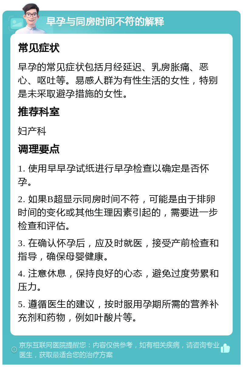 早孕与同房时间不符的解释 常见症状 早孕的常见症状包括月经延迟、乳房胀痛、恶心、呕吐等。易感人群为有性生活的女性，特别是未采取避孕措施的女性。 推荐科室 妇产科 调理要点 1. 使用早早孕试纸进行早孕检查以确定是否怀孕。 2. 如果B超显示同房时间不符，可能是由于排卵时间的变化或其他生理因素引起的，需要进一步检查和评估。 3. 在确认怀孕后，应及时就医，接受产前检查和指导，确保母婴健康。 4. 注意休息，保持良好的心态，避免过度劳累和压力。 5. 遵循医生的建议，按时服用孕期所需的营养补充剂和药物，例如叶酸片等。