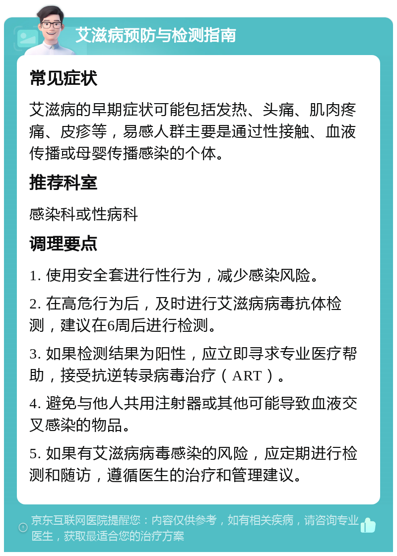 艾滋病预防与检测指南 常见症状 艾滋病的早期症状可能包括发热、头痛、肌肉疼痛、皮疹等，易感人群主要是通过性接触、血液传播或母婴传播感染的个体。 推荐科室 感染科或性病科 调理要点 1. 使用安全套进行性行为，减少感染风险。 2. 在高危行为后，及时进行艾滋病病毒抗体检测，建议在6周后进行检测。 3. 如果检测结果为阳性，应立即寻求专业医疗帮助，接受抗逆转录病毒治疗（ART）。 4. 避免与他人共用注射器或其他可能导致血液交叉感染的物品。 5. 如果有艾滋病病毒感染的风险，应定期进行检测和随访，遵循医生的治疗和管理建议。