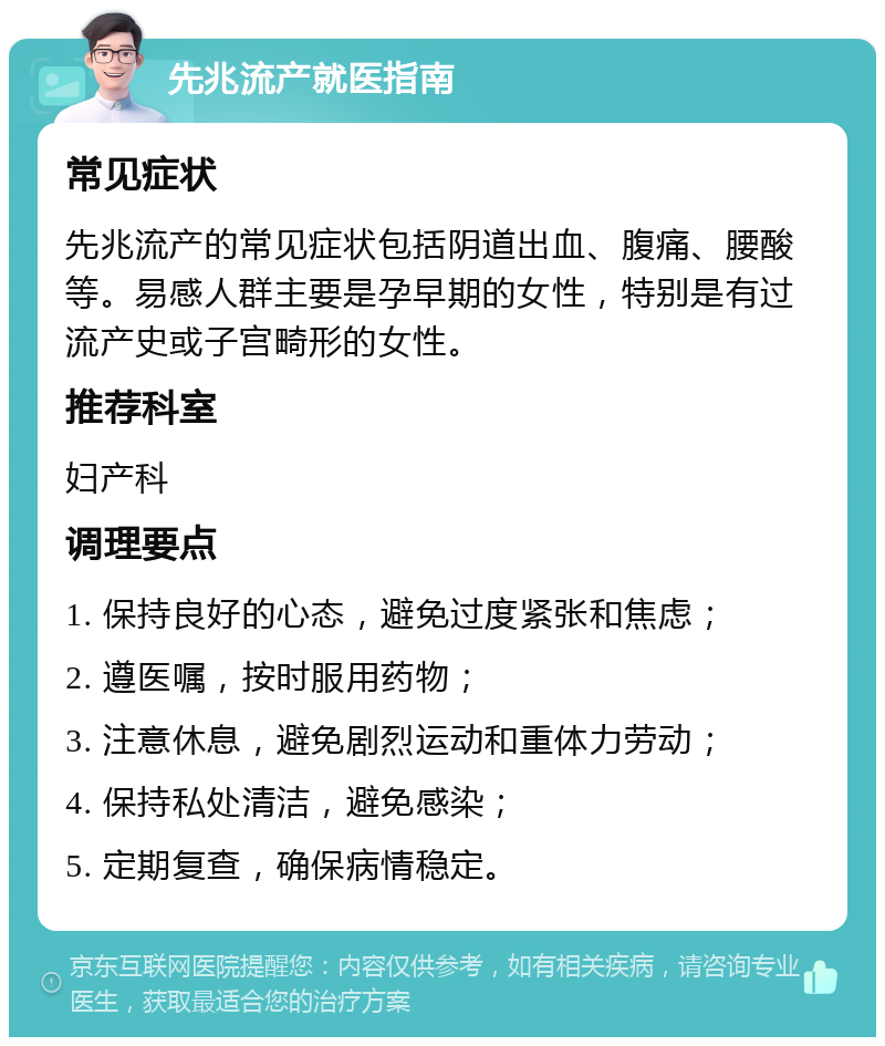 先兆流产就医指南 常见症状 先兆流产的常见症状包括阴道出血、腹痛、腰酸等。易感人群主要是孕早期的女性，特别是有过流产史或子宫畸形的女性。 推荐科室 妇产科 调理要点 1. 保持良好的心态，避免过度紧张和焦虑； 2. 遵医嘱，按时服用药物； 3. 注意休息，避免剧烈运动和重体力劳动； 4. 保持私处清洁，避免感染； 5. 定期复查，确保病情稳定。