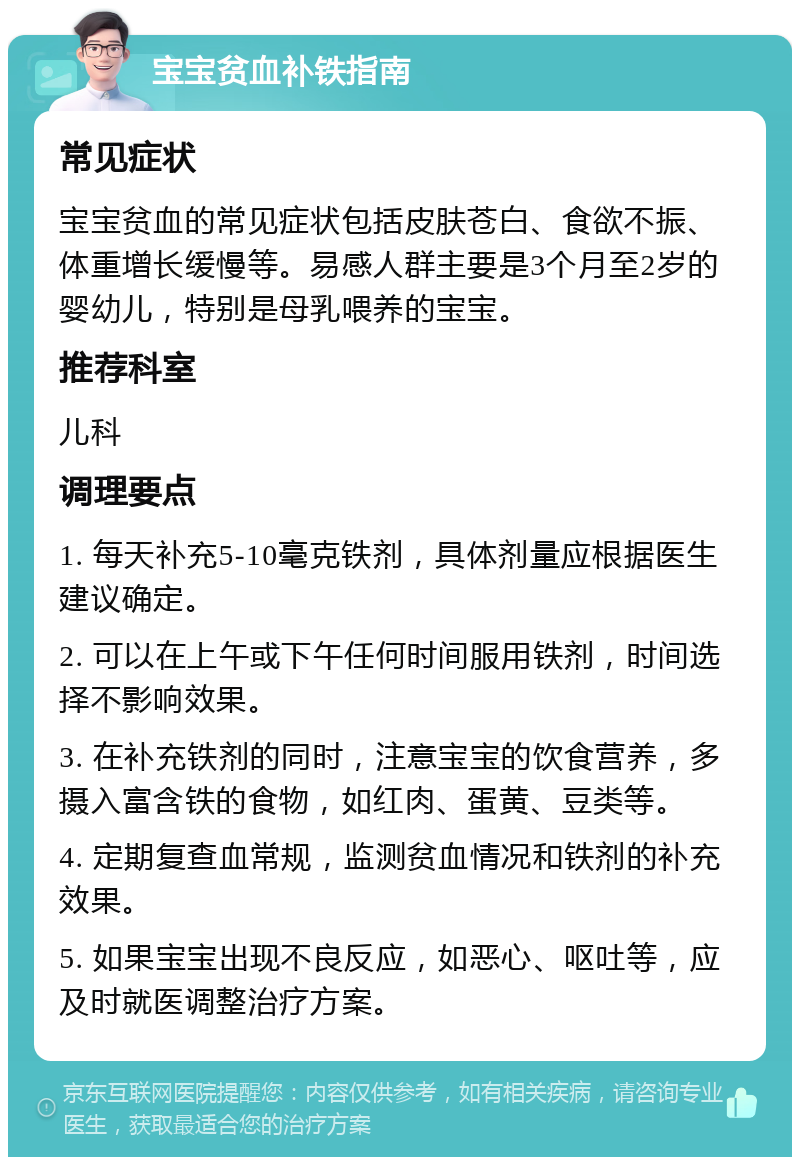 宝宝贫血补铁指南 常见症状 宝宝贫血的常见症状包括皮肤苍白、食欲不振、体重增长缓慢等。易感人群主要是3个月至2岁的婴幼儿，特别是母乳喂养的宝宝。 推荐科室 儿科 调理要点 1. 每天补充5-10毫克铁剂，具体剂量应根据医生建议确定。 2. 可以在上午或下午任何时间服用铁剂，时间选择不影响效果。 3. 在补充铁剂的同时，注意宝宝的饮食营养，多摄入富含铁的食物，如红肉、蛋黄、豆类等。 4. 定期复查血常规，监测贫血情况和铁剂的补充效果。 5. 如果宝宝出现不良反应，如恶心、呕吐等，应及时就医调整治疗方案。