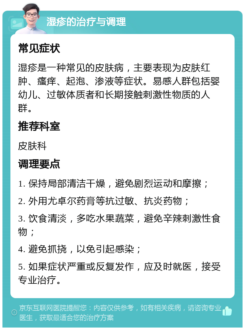 湿疹的治疗与调理 常见症状 湿疹是一种常见的皮肤病，主要表现为皮肤红肿、瘙痒、起泡、渗液等症状。易感人群包括婴幼儿、过敏体质者和长期接触刺激性物质的人群。 推荐科室 皮肤科 调理要点 1. 保持局部清洁干燥，避免剧烈运动和摩擦； 2. 外用尤卓尔药膏等抗过敏、抗炎药物； 3. 饮食清淡，多吃水果蔬菜，避免辛辣刺激性食物； 4. 避免抓挠，以免引起感染； 5. 如果症状严重或反复发作，应及时就医，接受专业治疗。