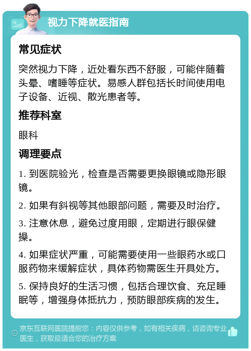 视力下降就医指南 常见症状 突然视力下降，近处看东西不舒服，可能伴随着头晕、嗜睡等症状。易感人群包括长时间使用电子设备、近视、散光患者等。 推荐科室 眼科 调理要点 1. 到医院验光，检查是否需要更换眼镜或隐形眼镜。 2. 如果有斜视等其他眼部问题，需要及时治疗。 3. 注意休息，避免过度用眼，定期进行眼保健操。 4. 如果症状严重，可能需要使用一些眼药水或口服药物来缓解症状，具体药物需医生开具处方。 5. 保持良好的生活习惯，包括合理饮食、充足睡眠等，增强身体抵抗力，预防眼部疾病的发生。