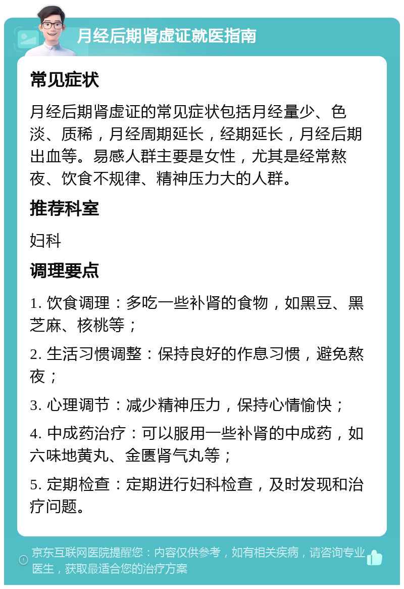 月经后期肾虚证就医指南 常见症状 月经后期肾虚证的常见症状包括月经量少、色淡、质稀，月经周期延长，经期延长，月经后期出血等。易感人群主要是女性，尤其是经常熬夜、饮食不规律、精神压力大的人群。 推荐科室 妇科 调理要点 1. 饮食调理：多吃一些补肾的食物，如黑豆、黑芝麻、核桃等； 2. 生活习惯调整：保持良好的作息习惯，避免熬夜； 3. 心理调节：减少精神压力，保持心情愉快； 4. 中成药治疗：可以服用一些补肾的中成药，如六味地黄丸、金匮肾气丸等； 5. 定期检查：定期进行妇科检查，及时发现和治疗问题。