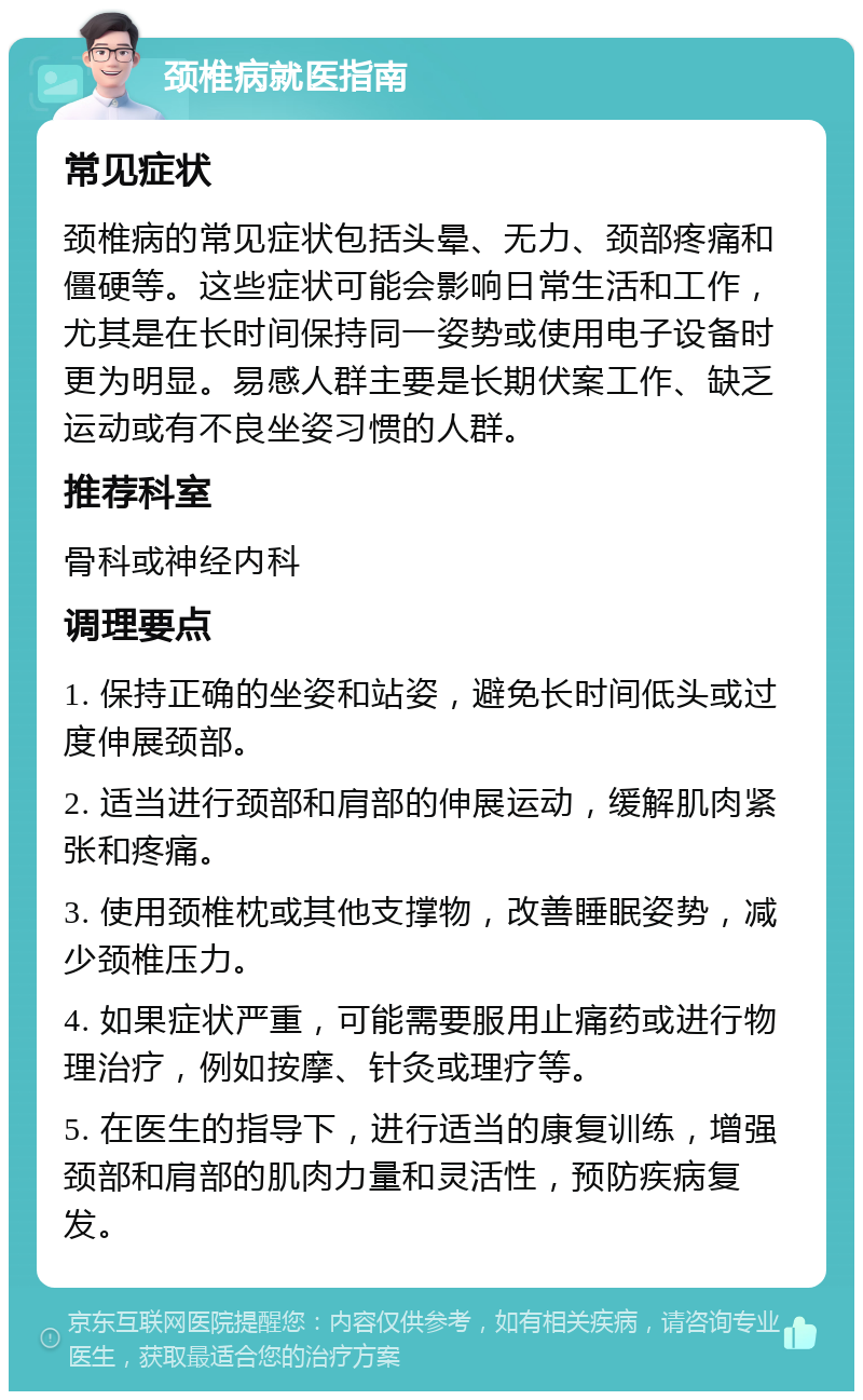 颈椎病就医指南 常见症状 颈椎病的常见症状包括头晕、无力、颈部疼痛和僵硬等。这些症状可能会影响日常生活和工作，尤其是在长时间保持同一姿势或使用电子设备时更为明显。易感人群主要是长期伏案工作、缺乏运动或有不良坐姿习惯的人群。 推荐科室 骨科或神经内科 调理要点 1. 保持正确的坐姿和站姿，避免长时间低头或过度伸展颈部。 2. 适当进行颈部和肩部的伸展运动，缓解肌肉紧张和疼痛。 3. 使用颈椎枕或其他支撑物，改善睡眠姿势，减少颈椎压力。 4. 如果症状严重，可能需要服用止痛药或进行物理治疗，例如按摩、针灸或理疗等。 5. 在医生的指导下，进行适当的康复训练，增强颈部和肩部的肌肉力量和灵活性，预防疾病复发。