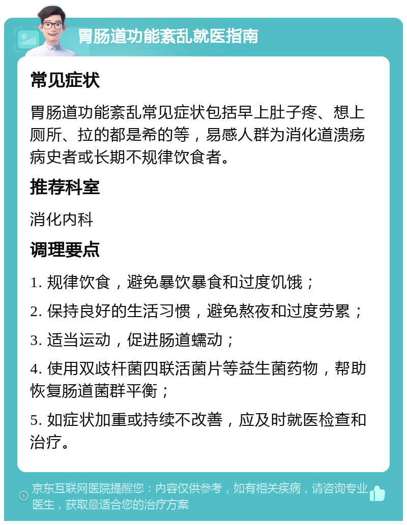 胃肠道功能紊乱就医指南 常见症状 胃肠道功能紊乱常见症状包括早上肚子疼、想上厕所、拉的都是希的等，易感人群为消化道溃疡病史者或长期不规律饮食者。 推荐科室 消化内科 调理要点 1. 规律饮食，避免暴饮暴食和过度饥饿； 2. 保持良好的生活习惯，避免熬夜和过度劳累； 3. 适当运动，促进肠道蠕动； 4. 使用双歧杆菌四联活菌片等益生菌药物，帮助恢复肠道菌群平衡； 5. 如症状加重或持续不改善，应及时就医检查和治疗。