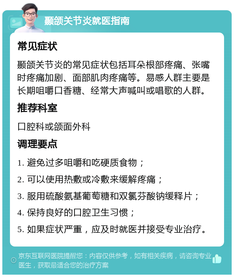 颞颌关节炎就医指南 常见症状 颞颌关节炎的常见症状包括耳朵根部疼痛、张嘴时疼痛加剧、面部肌肉疼痛等。易感人群主要是长期咀嚼口香糖、经常大声喊叫或唱歌的人群。 推荐科室 口腔科或颌面外科 调理要点 1. 避免过多咀嚼和吃硬质食物； 2. 可以使用热敷或冷敷来缓解疼痛； 3. 服用硫酸氨基葡萄糖和双氯芬酸钠缓释片； 4. 保持良好的口腔卫生习惯； 5. 如果症状严重，应及时就医并接受专业治疗。