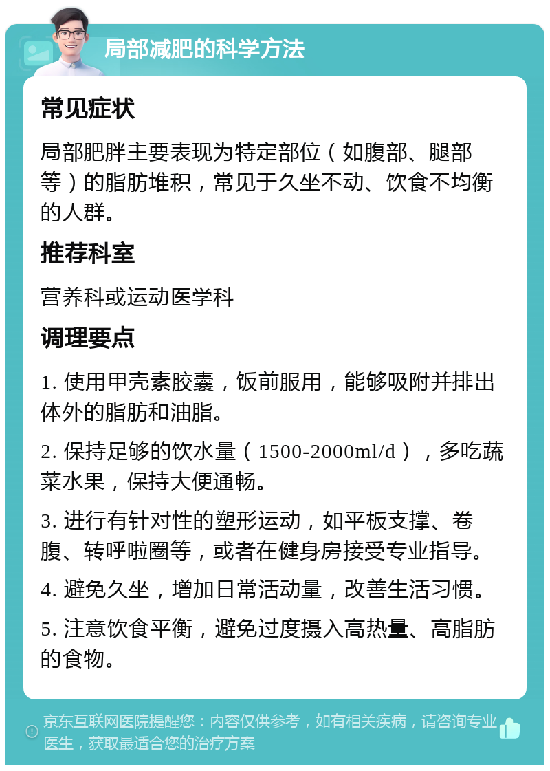 局部减肥的科学方法 常见症状 局部肥胖主要表现为特定部位（如腹部、腿部等）的脂肪堆积，常见于久坐不动、饮食不均衡的人群。 推荐科室 营养科或运动医学科 调理要点 1. 使用甲壳素胶囊，饭前服用，能够吸附并排出体外的脂肪和油脂。 2. 保持足够的饮水量（1500-2000ml/d），多吃蔬菜水果，保持大便通畅。 3. 进行有针对性的塑形运动，如平板支撑、卷腹、转呼啦圈等，或者在健身房接受专业指导。 4. 避免久坐，增加日常活动量，改善生活习惯。 5. 注意饮食平衡，避免过度摄入高热量、高脂肪的食物。