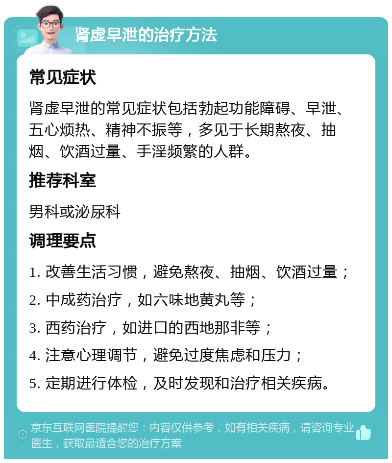 肾虚早泄的治疗方法 常见症状 肾虚早泄的常见症状包括勃起功能障碍、早泄、五心烦热、精神不振等，多见于长期熬夜、抽烟、饮酒过量、手淫频繁的人群。 推荐科室 男科或泌尿科 调理要点 1. 改善生活习惯，避免熬夜、抽烟、饮酒过量； 2. 中成药治疗，如六味地黄丸等； 3. 西药治疗，如进口的西地那非等； 4. 注意心理调节，避免过度焦虑和压力； 5. 定期进行体检，及时发现和治疗相关疾病。