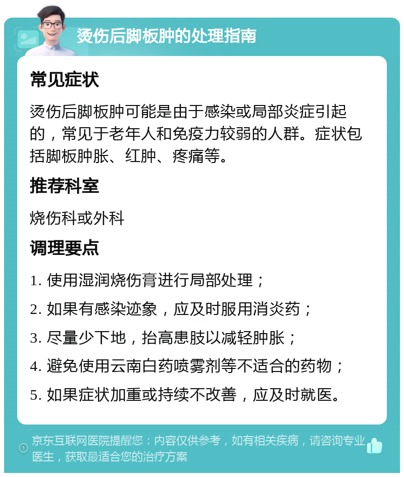 烫伤后脚板肿的处理指南 常见症状 烫伤后脚板肿可能是由于感染或局部炎症引起的，常见于老年人和免疫力较弱的人群。症状包括脚板肿胀、红肿、疼痛等。 推荐科室 烧伤科或外科 调理要点 1. 使用湿润烧伤膏进行局部处理； 2. 如果有感染迹象，应及时服用消炎药； 3. 尽量少下地，抬高患肢以减轻肿胀； 4. 避免使用云南白药喷雾剂等不适合的药物； 5. 如果症状加重或持续不改善，应及时就医。