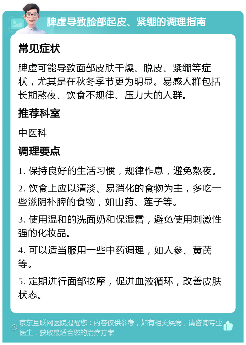 脾虚导致脸部起皮、紧绷的调理指南 常见症状 脾虚可能导致面部皮肤干燥、脱皮、紧绷等症状，尤其是在秋冬季节更为明显。易感人群包括长期熬夜、饮食不规律、压力大的人群。 推荐科室 中医科 调理要点 1. 保持良好的生活习惯，规律作息，避免熬夜。 2. 饮食上应以清淡、易消化的食物为主，多吃一些滋阴补脾的食物，如山药、莲子等。 3. 使用温和的洗面奶和保湿霜，避免使用刺激性强的化妆品。 4. 可以适当服用一些中药调理，如人参、黄芪等。 5. 定期进行面部按摩，促进血液循环，改善皮肤状态。