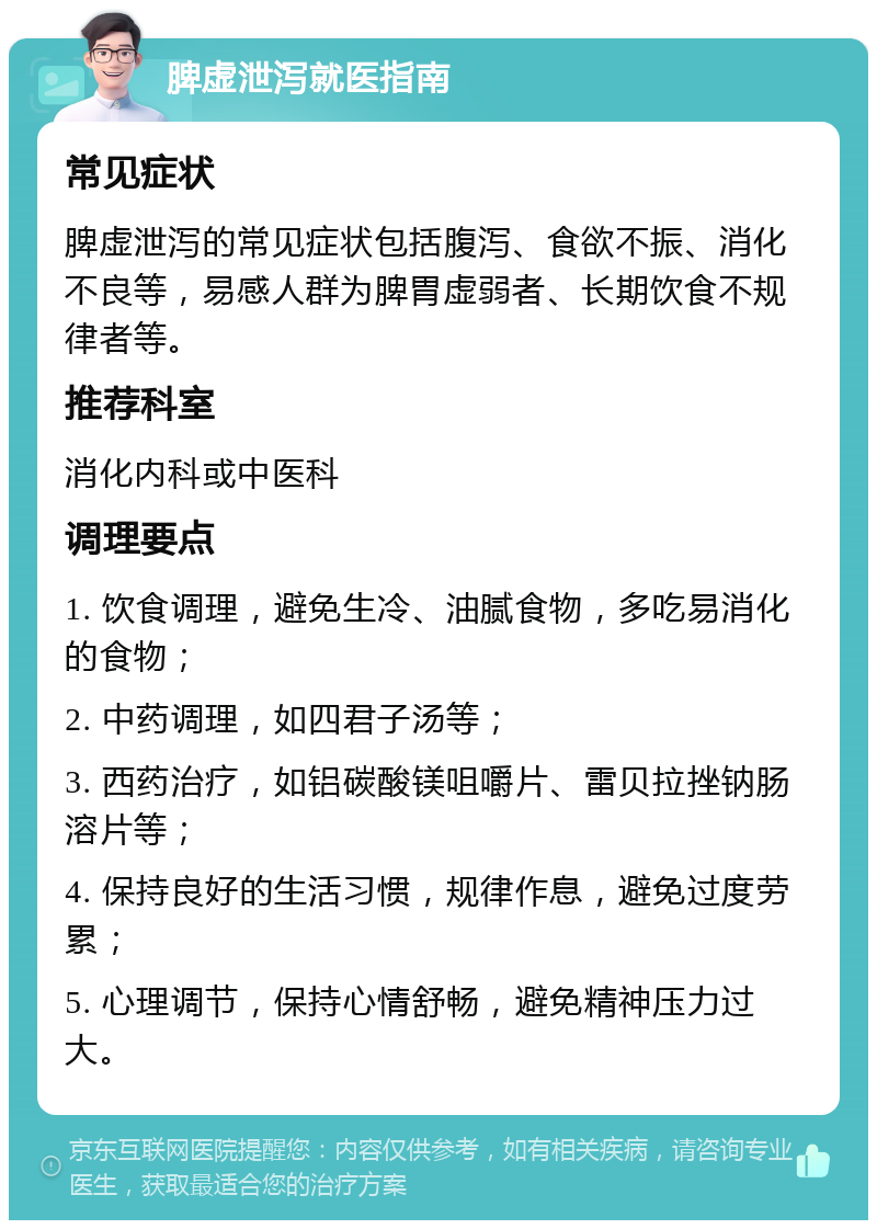 脾虚泄泻就医指南 常见症状 脾虚泄泻的常见症状包括腹泻、食欲不振、消化不良等，易感人群为脾胃虚弱者、长期饮食不规律者等。 推荐科室 消化内科或中医科 调理要点 1. 饮食调理，避免生冷、油腻食物，多吃易消化的食物； 2. 中药调理，如四君子汤等； 3. 西药治疗，如铝碳酸镁咀嚼片、雷贝拉挫钠肠溶片等； 4. 保持良好的生活习惯，规律作息，避免过度劳累； 5. 心理调节，保持心情舒畅，避免精神压力过大。