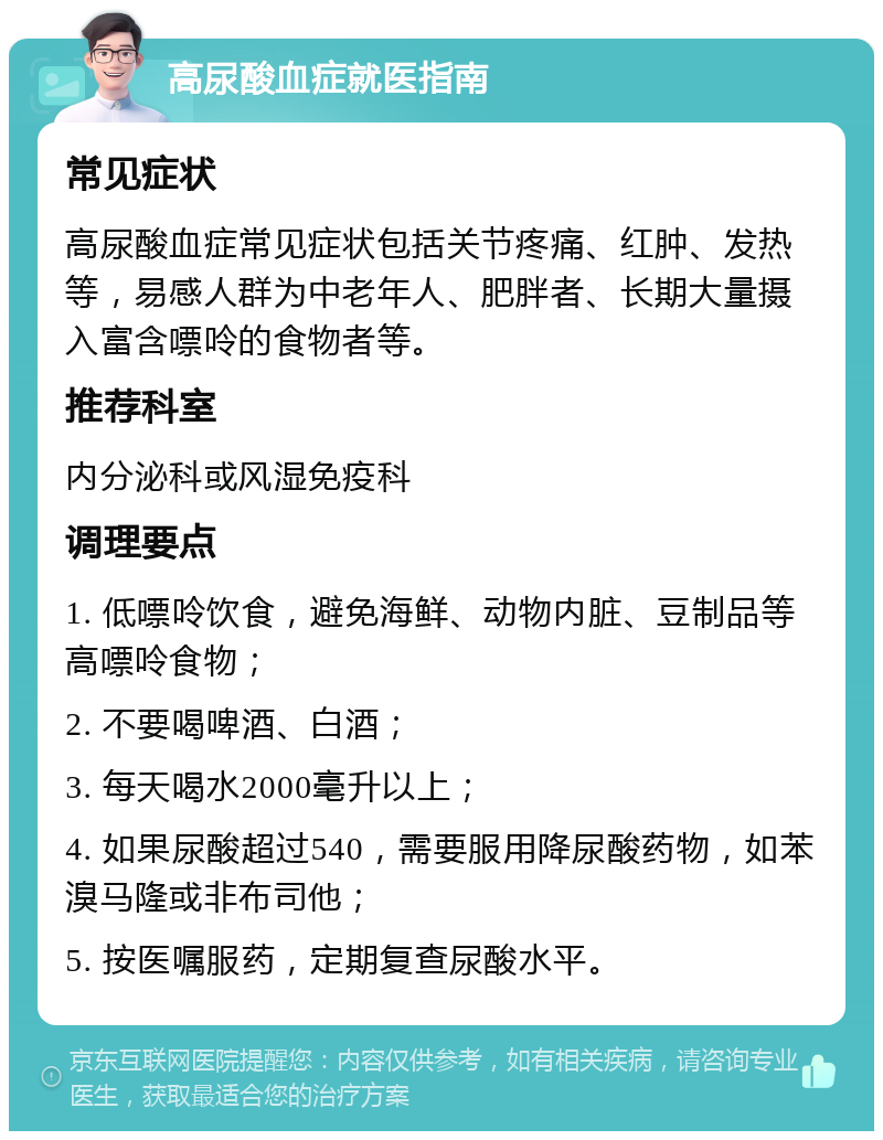 高尿酸血症就医指南 常见症状 高尿酸血症常见症状包括关节疼痛、红肿、发热等，易感人群为中老年人、肥胖者、长期大量摄入富含嘌呤的食物者等。 推荐科室 内分泌科或风湿免疫科 调理要点 1. 低嘌呤饮食，避免海鲜、动物内脏、豆制品等高嘌呤食物； 2. 不要喝啤酒、白酒； 3. 每天喝水2000毫升以上； 4. 如果尿酸超过540，需要服用降尿酸药物，如苯溴马隆或非布司他； 5. 按医嘱服药，定期复查尿酸水平。