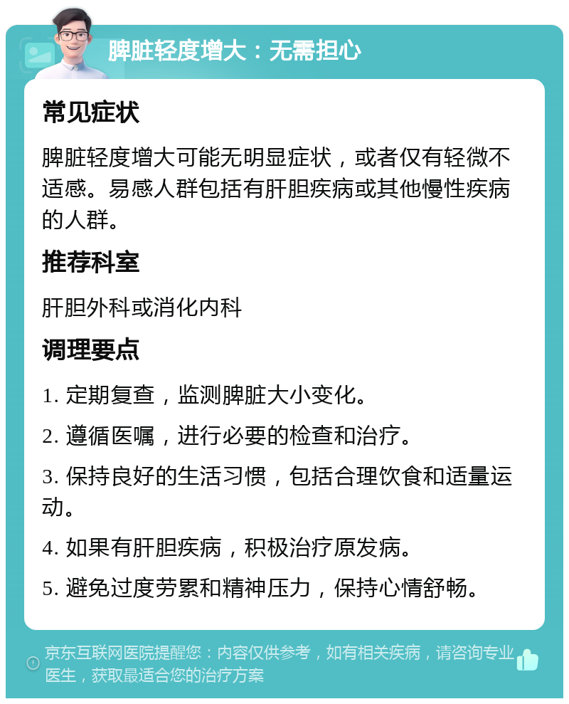 脾脏轻度增大：无需担心 常见症状 脾脏轻度增大可能无明显症状，或者仅有轻微不适感。易感人群包括有肝胆疾病或其他慢性疾病的人群。 推荐科室 肝胆外科或消化内科 调理要点 1. 定期复查，监测脾脏大小变化。 2. 遵循医嘱，进行必要的检查和治疗。 3. 保持良好的生活习惯，包括合理饮食和适量运动。 4. 如果有肝胆疾病，积极治疗原发病。 5. 避免过度劳累和精神压力，保持心情舒畅。