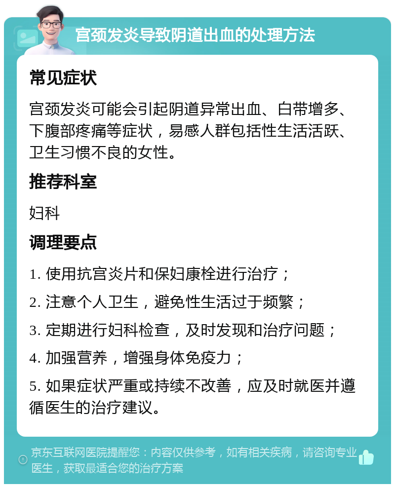 宫颈发炎导致阴道出血的处理方法 常见症状 宫颈发炎可能会引起阴道异常出血、白带增多、下腹部疼痛等症状，易感人群包括性生活活跃、卫生习惯不良的女性。 推荐科室 妇科 调理要点 1. 使用抗宫炎片和保妇康栓进行治疗； 2. 注意个人卫生，避免性生活过于频繁； 3. 定期进行妇科检查，及时发现和治疗问题； 4. 加强营养，增强身体免疫力； 5. 如果症状严重或持续不改善，应及时就医并遵循医生的治疗建议。