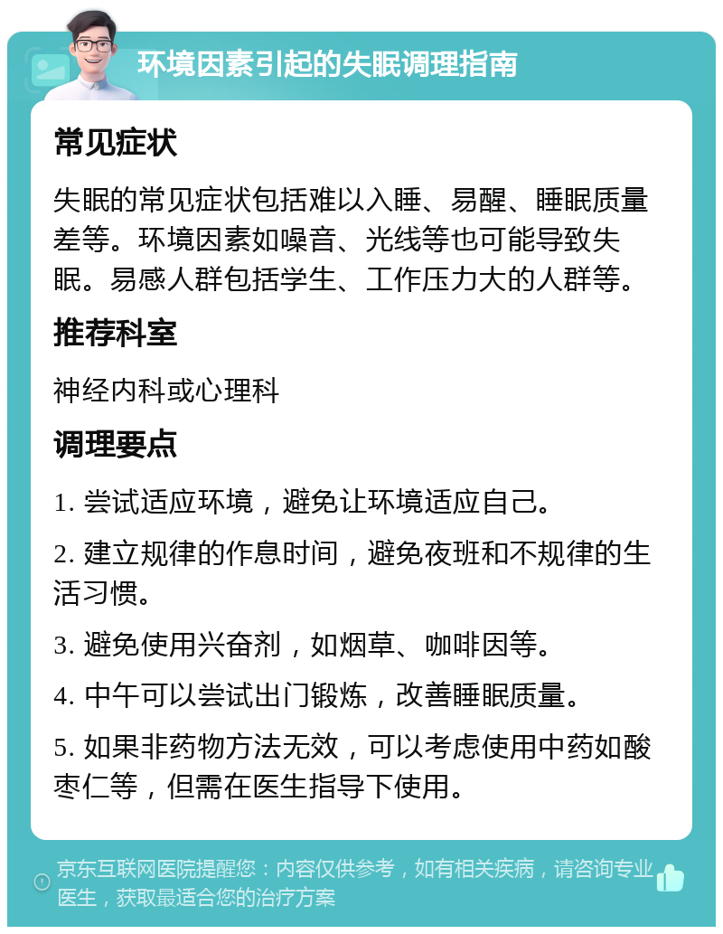 环境因素引起的失眠调理指南 常见症状 失眠的常见症状包括难以入睡、易醒、睡眠质量差等。环境因素如噪音、光线等也可能导致失眠。易感人群包括学生、工作压力大的人群等。 推荐科室 神经内科或心理科 调理要点 1. 尝试适应环境，避免让环境适应自己。 2. 建立规律的作息时间，避免夜班和不规律的生活习惯。 3. 避免使用兴奋剂，如烟草、咖啡因等。 4. 中午可以尝试出门锻炼，改善睡眠质量。 5. 如果非药物方法无效，可以考虑使用中药如酸枣仁等，但需在医生指导下使用。