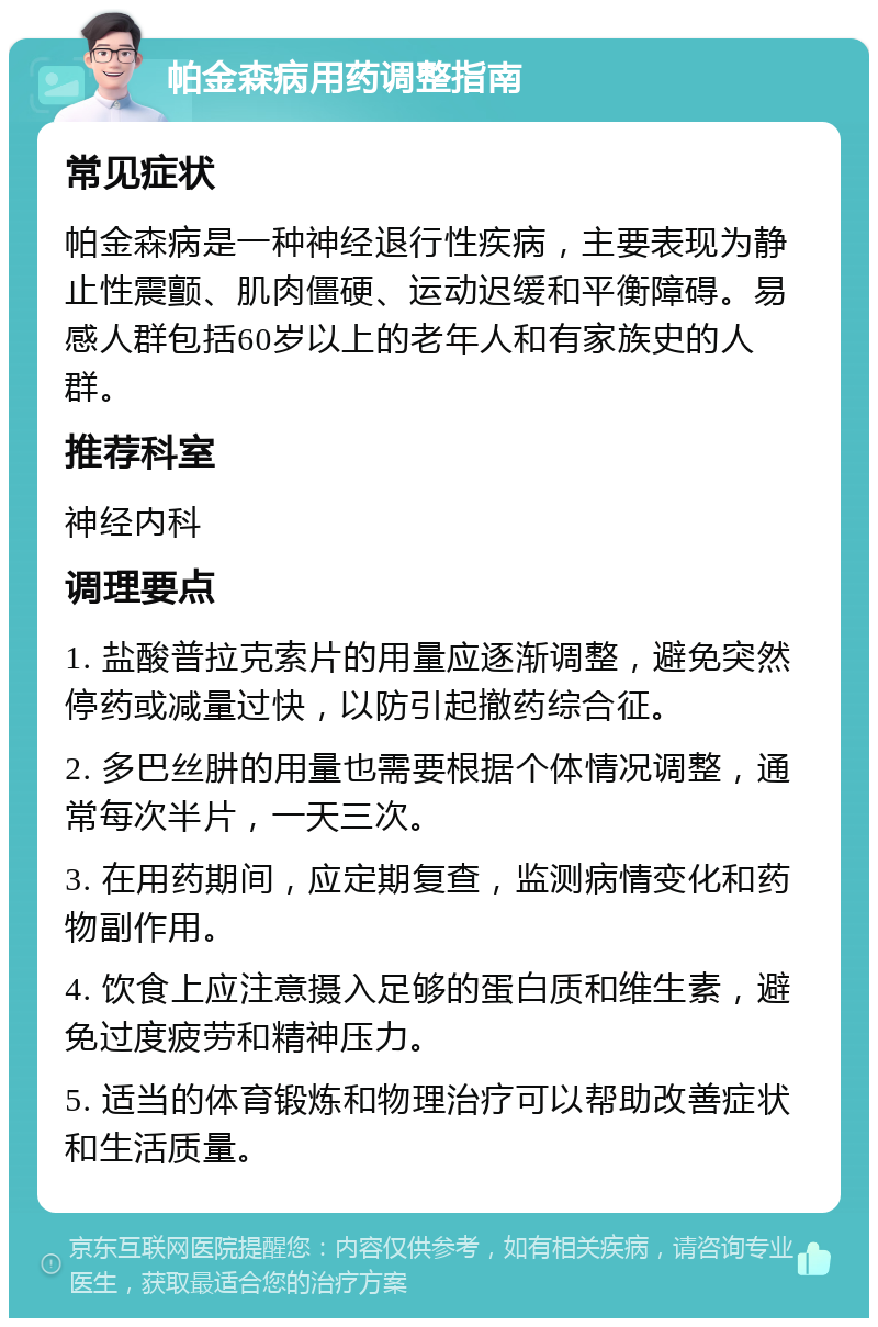 帕金森病用药调整指南 常见症状 帕金森病是一种神经退行性疾病，主要表现为静止性震颤、肌肉僵硬、运动迟缓和平衡障碍。易感人群包括60岁以上的老年人和有家族史的人群。 推荐科室 神经内科 调理要点 1. 盐酸普拉克索片的用量应逐渐调整，避免突然停药或减量过快，以防引起撤药综合征。 2. 多巴丝肼的用量也需要根据个体情况调整，通常每次半片，一天三次。 3. 在用药期间，应定期复查，监测病情变化和药物副作用。 4. 饮食上应注意摄入足够的蛋白质和维生素，避免过度疲劳和精神压力。 5. 适当的体育锻炼和物理治疗可以帮助改善症状和生活质量。