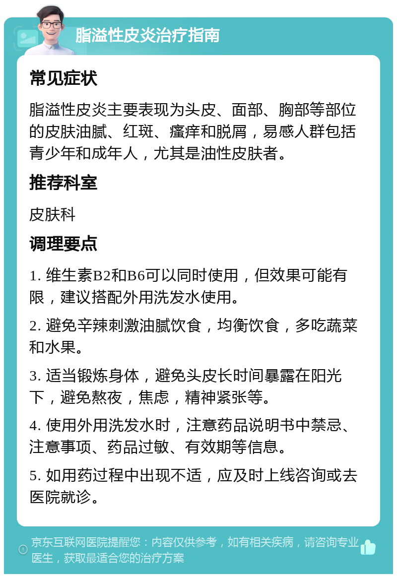 脂溢性皮炎治疗指南 常见症状 脂溢性皮炎主要表现为头皮、面部、胸部等部位的皮肤油腻、红斑、瘙痒和脱屑，易感人群包括青少年和成年人，尤其是油性皮肤者。 推荐科室 皮肤科 调理要点 1. 维生素B2和B6可以同时使用，但效果可能有限，建议搭配外用洗发水使用。 2. 避免辛辣刺激油腻饮食，均衡饮食，多吃蔬菜和水果。 3. 适当锻炼身体，避免头皮长时间暴露在阳光下，避免熬夜，焦虑，精神紧张等。 4. 使用外用洗发水时，注意药品说明书中禁忌、注意事项、药品过敏、有效期等信息。 5. 如用药过程中出现不适，应及时上线咨询或去医院就诊。