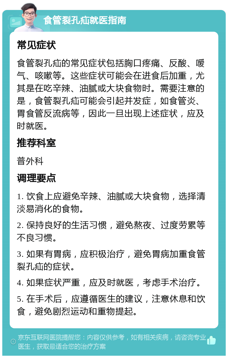 食管裂孔疝就医指南 常见症状 食管裂孔疝的常见症状包括胸口疼痛、反酸、嗳气、咳嗽等。这些症状可能会在进食后加重，尤其是在吃辛辣、油腻或大块食物时。需要注意的是，食管裂孔疝可能会引起并发症，如食管炎、胃食管反流病等，因此一旦出现上述症状，应及时就医。 推荐科室 普外科 调理要点 1. 饮食上应避免辛辣、油腻或大块食物，选择清淡易消化的食物。 2. 保持良好的生活习惯，避免熬夜、过度劳累等不良习惯。 3. 如果有胃病，应积极治疗，避免胃病加重食管裂孔疝的症状。 4. 如果症状严重，应及时就医，考虑手术治疗。 5. 在手术后，应遵循医生的建议，注意休息和饮食，避免剧烈运动和重物提起。