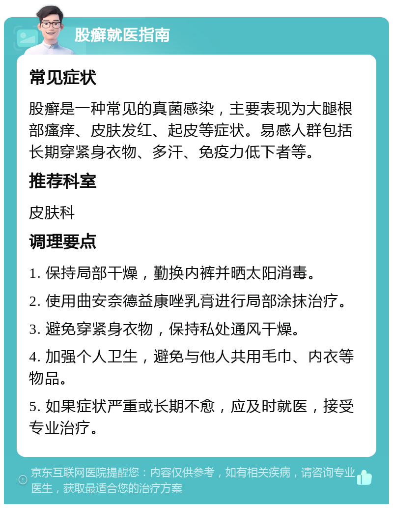 股癣就医指南 常见症状 股癣是一种常见的真菌感染，主要表现为大腿根部瘙痒、皮肤发红、起皮等症状。易感人群包括长期穿紧身衣物、多汗、免疫力低下者等。 推荐科室 皮肤科 调理要点 1. 保持局部干燥，勤换内裤并晒太阳消毒。 2. 使用曲安奈德益康唑乳膏进行局部涂抹治疗。 3. 避免穿紧身衣物，保持私处通风干燥。 4. 加强个人卫生，避免与他人共用毛巾、内衣等物品。 5. 如果症状严重或长期不愈，应及时就医，接受专业治疗。