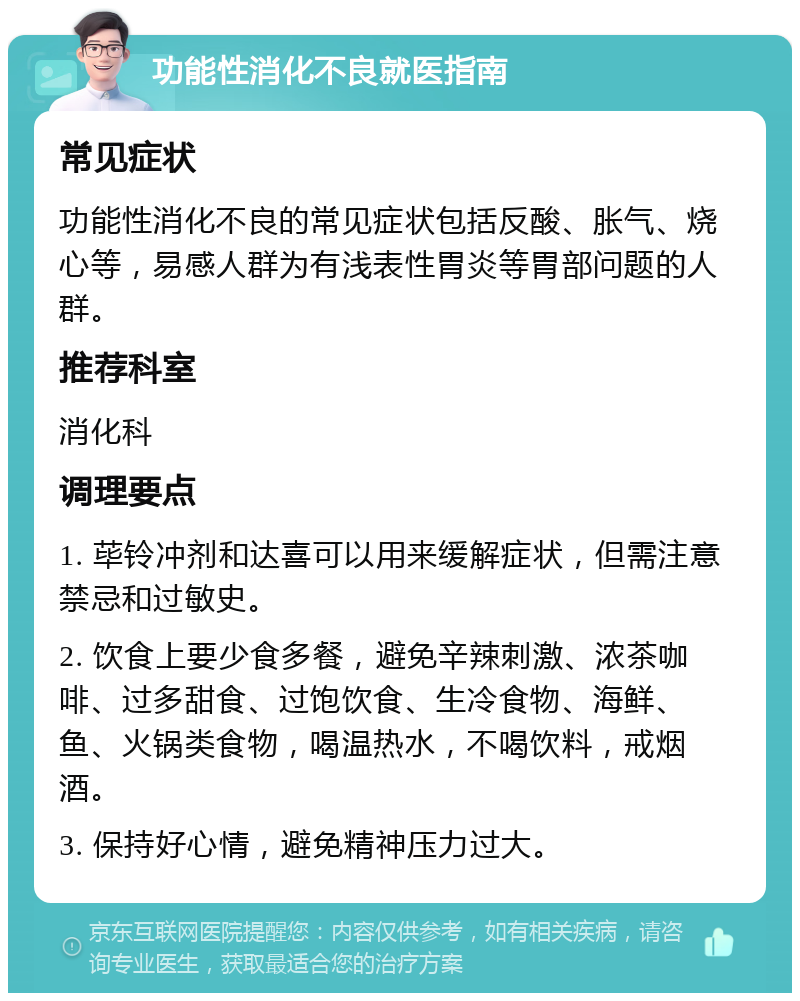 功能性消化不良就医指南 常见症状 功能性消化不良的常见症状包括反酸、胀气、烧心等，易感人群为有浅表性胃炎等胃部问题的人群。 推荐科室 消化科 调理要点 1. 荜铃冲剂和达喜可以用来缓解症状，但需注意禁忌和过敏史。 2. 饮食上要少食多餐，避免辛辣刺激、浓茶咖啡、过多甜食、过饱饮食、生冷食物、海鲜、鱼、火锅类食物，喝温热水，不喝饮料，戒烟酒。 3. 保持好心情，避免精神压力过大。