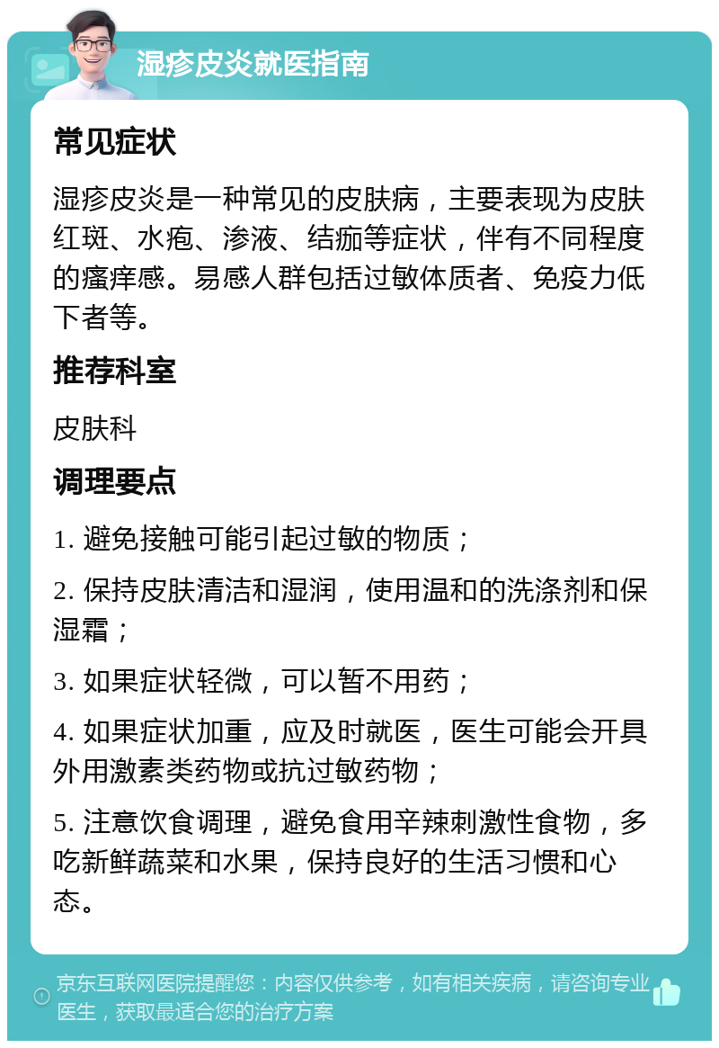 湿疹皮炎就医指南 常见症状 湿疹皮炎是一种常见的皮肤病，主要表现为皮肤红斑、水疱、渗液、结痂等症状，伴有不同程度的瘙痒感。易感人群包括过敏体质者、免疫力低下者等。 推荐科室 皮肤科 调理要点 1. 避免接触可能引起过敏的物质； 2. 保持皮肤清洁和湿润，使用温和的洗涤剂和保湿霜； 3. 如果症状轻微，可以暂不用药； 4. 如果症状加重，应及时就医，医生可能会开具外用激素类药物或抗过敏药物； 5. 注意饮食调理，避免食用辛辣刺激性食物，多吃新鲜蔬菜和水果，保持良好的生活习惯和心态。