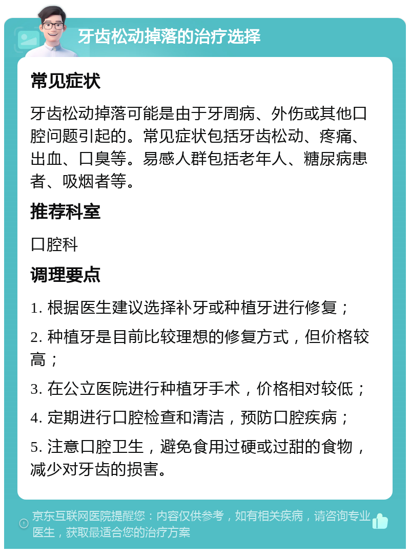 牙齿松动掉落的治疗选择 常见症状 牙齿松动掉落可能是由于牙周病、外伤或其他口腔问题引起的。常见症状包括牙齿松动、疼痛、出血、口臭等。易感人群包括老年人、糖尿病患者、吸烟者等。 推荐科室 口腔科 调理要点 1. 根据医生建议选择补牙或种植牙进行修复； 2. 种植牙是目前比较理想的修复方式，但价格较高； 3. 在公立医院进行种植牙手术，价格相对较低； 4. 定期进行口腔检查和清洁，预防口腔疾病； 5. 注意口腔卫生，避免食用过硬或过甜的食物，减少对牙齿的损害。