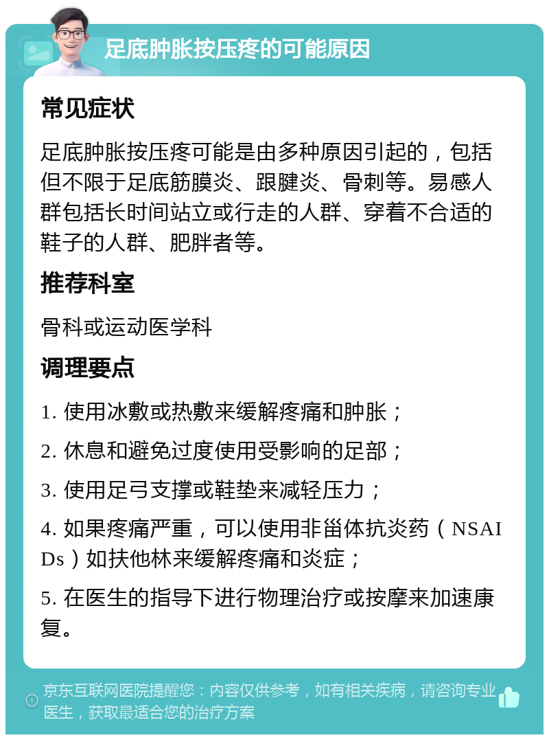 足底肿胀按压疼的可能原因 常见症状 足底肿胀按压疼可能是由多种原因引起的，包括但不限于足底筋膜炎、跟腱炎、骨刺等。易感人群包括长时间站立或行走的人群、穿着不合适的鞋子的人群、肥胖者等。 推荐科室 骨科或运动医学科 调理要点 1. 使用冰敷或热敷来缓解疼痛和肿胀； 2. 休息和避免过度使用受影响的足部； 3. 使用足弓支撑或鞋垫来减轻压力； 4. 如果疼痛严重，可以使用非甾体抗炎药（NSAIDs）如扶他林来缓解疼痛和炎症； 5. 在医生的指导下进行物理治疗或按摩来加速康复。