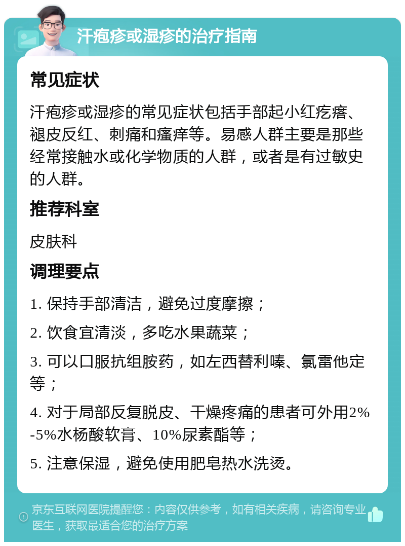 汗疱疹或湿疹的治疗指南 常见症状 汗疱疹或湿疹的常见症状包括手部起小红疙瘩、褪皮反红、刺痛和瘙痒等。易感人群主要是那些经常接触水或化学物质的人群，或者是有过敏史的人群。 推荐科室 皮肤科 调理要点 1. 保持手部清洁，避免过度摩擦； 2. 饮食宜清淡，多吃水果蔬菜； 3. 可以口服抗组胺药，如左西替利嗪、氯雷他定等； 4. 对于局部反复脱皮、干燥疼痛的患者可外用2%-5%水杨酸软膏、10%尿素酯等； 5. 注意保湿，避免使用肥皂热水洗烫。