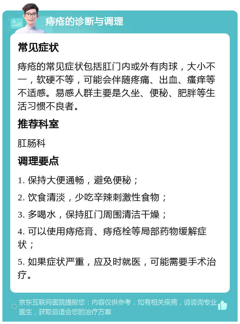 痔疮的诊断与调理 常见症状 痔疮的常见症状包括肛门内或外有肉球，大小不一，软硬不等，可能会伴随疼痛、出血、瘙痒等不适感。易感人群主要是久坐、便秘、肥胖等生活习惯不良者。 推荐科室 肛肠科 调理要点 1. 保持大便通畅，避免便秘； 2. 饮食清淡，少吃辛辣刺激性食物； 3. 多喝水，保持肛门周围清洁干燥； 4. 可以使用痔疮膏、痔疮栓等局部药物缓解症状； 5. 如果症状严重，应及时就医，可能需要手术治疗。