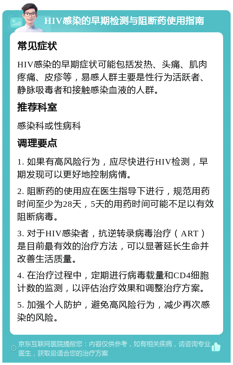 HIV感染的早期检测与阻断药使用指南 常见症状 HIV感染的早期症状可能包括发热、头痛、肌肉疼痛、皮疹等，易感人群主要是性行为活跃者、静脉吸毒者和接触感染血液的人群。 推荐科室 感染科或性病科 调理要点 1. 如果有高风险行为，应尽快进行HIV检测，早期发现可以更好地控制病情。 2. 阻断药的使用应在医生指导下进行，规范用药时间至少为28天，5天的用药时间可能不足以有效阻断病毒。 3. 对于HIV感染者，抗逆转录病毒治疗（ART）是目前最有效的治疗方法，可以显著延长生命并改善生活质量。 4. 在治疗过程中，定期进行病毒载量和CD4细胞计数的监测，以评估治疗效果和调整治疗方案。 5. 加强个人防护，避免高风险行为，减少再次感染的风险。