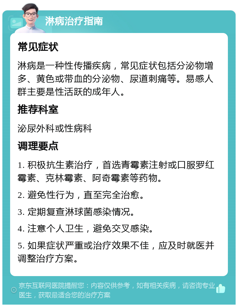 淋病治疗指南 常见症状 淋病是一种性传播疾病，常见症状包括分泌物增多、黄色或带血的分泌物、尿道刺痛等。易感人群主要是性活跃的成年人。 推荐科室 泌尿外科或性病科 调理要点 1. 积极抗生素治疗，首选青霉素注射或口服罗红霉素、克林霉素、阿奇霉素等药物。 2. 避免性行为，直至完全治愈。 3. 定期复查淋球菌感染情况。 4. 注意个人卫生，避免交叉感染。 5. 如果症状严重或治疗效果不佳，应及时就医并调整治疗方案。