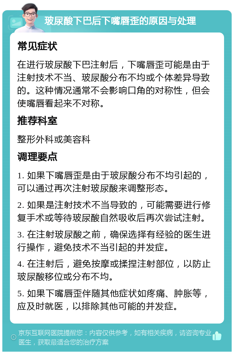 玻尿酸下巴后下嘴唇歪的原因与处理 常见症状 在进行玻尿酸下巴注射后，下嘴唇歪可能是由于注射技术不当、玻尿酸分布不均或个体差异导致的。这种情况通常不会影响口角的对称性，但会使嘴唇看起来不对称。 推荐科室 整形外科或美容科 调理要点 1. 如果下嘴唇歪是由于玻尿酸分布不均引起的，可以通过再次注射玻尿酸来调整形态。 2. 如果是注射技术不当导致的，可能需要进行修复手术或等待玻尿酸自然吸收后再次尝试注射。 3. 在注射玻尿酸之前，确保选择有经验的医生进行操作，避免技术不当引起的并发症。 4. 在注射后，避免按摩或揉捏注射部位，以防止玻尿酸移位或分布不均。 5. 如果下嘴唇歪伴随其他症状如疼痛、肿胀等，应及时就医，以排除其他可能的并发症。