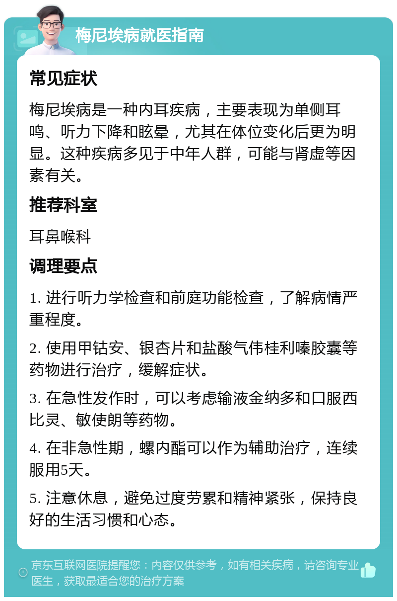 梅尼埃病就医指南 常见症状 梅尼埃病是一种内耳疾病，主要表现为单侧耳鸣、听力下降和眩晕，尤其在体位变化后更为明显。这种疾病多见于中年人群，可能与肾虚等因素有关。 推荐科室 耳鼻喉科 调理要点 1. 进行听力学检查和前庭功能检查，了解病情严重程度。 2. 使用甲钴安、银杏片和盐酸气伟桂利嗪胶囊等药物进行治疗，缓解症状。 3. 在急性发作时，可以考虑输液金纳多和口服西比灵、敏使朗等药物。 4. 在非急性期，螺内酯可以作为辅助治疗，连续服用5天。 5. 注意休息，避免过度劳累和精神紧张，保持良好的生活习惯和心态。