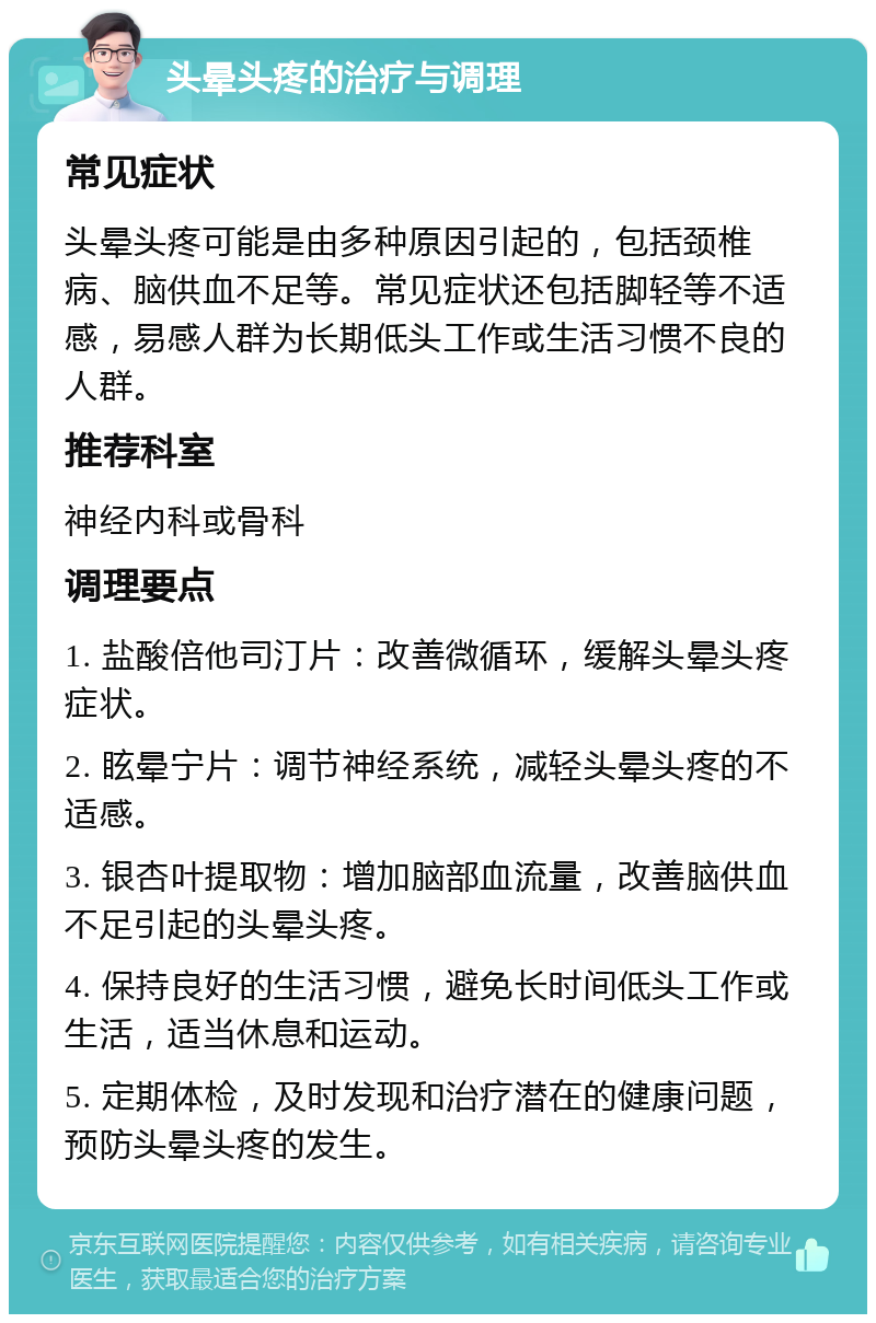 头晕头疼的治疗与调理 常见症状 头晕头疼可能是由多种原因引起的，包括颈椎病、脑供血不足等。常见症状还包括脚轻等不适感，易感人群为长期低头工作或生活习惯不良的人群。 推荐科室 神经内科或骨科 调理要点 1. 盐酸倍他司汀片：改善微循环，缓解头晕头疼症状。 2. 眩晕宁片：调节神经系统，减轻头晕头疼的不适感。 3. 银杏叶提取物：增加脑部血流量，改善脑供血不足引起的头晕头疼。 4. 保持良好的生活习惯，避免长时间低头工作或生活，适当休息和运动。 5. 定期体检，及时发现和治疗潜在的健康问题，预防头晕头疼的发生。