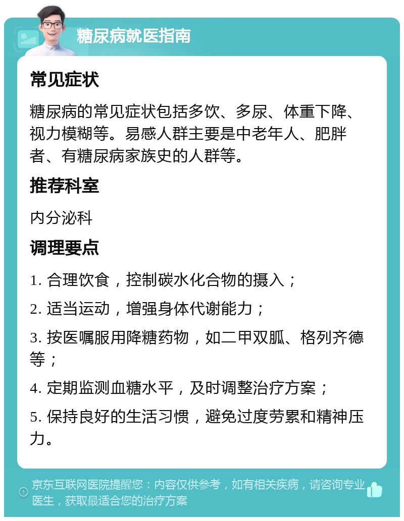 糖尿病就医指南 常见症状 糖尿病的常见症状包括多饮、多尿、体重下降、视力模糊等。易感人群主要是中老年人、肥胖者、有糖尿病家族史的人群等。 推荐科室 内分泌科 调理要点 1. 合理饮食，控制碳水化合物的摄入； 2. 适当运动，增强身体代谢能力； 3. 按医嘱服用降糖药物，如二甲双胍、格列齐德等； 4. 定期监测血糖水平，及时调整治疗方案； 5. 保持良好的生活习惯，避免过度劳累和精神压力。