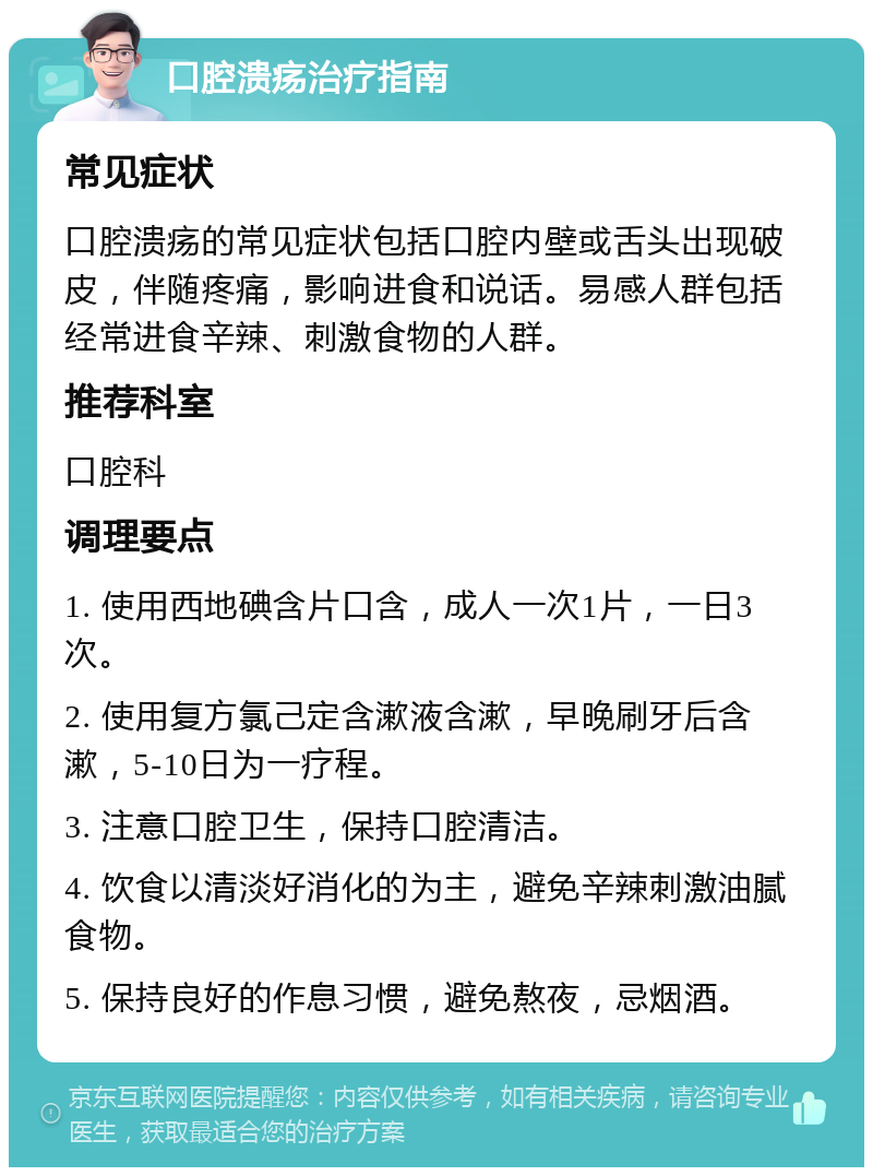 口腔溃疡治疗指南 常见症状 口腔溃疡的常见症状包括口腔内壁或舌头出现破皮，伴随疼痛，影响进食和说话。易感人群包括经常进食辛辣、刺激食物的人群。 推荐科室 口腔科 调理要点 1. 使用西地碘含片口含，成人一次1片，一日3次。 2. 使用复方氯己定含漱液含漱，早晚刷牙后含漱，5-10日为一疗程。 3. 注意口腔卫生，保持口腔清洁。 4. 饮食以清淡好消化的为主，避免辛辣刺激油腻食物。 5. 保持良好的作息习惯，避免熬夜，忌烟酒。