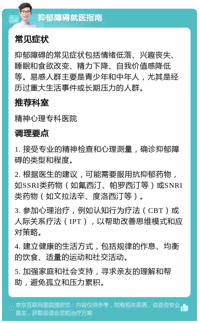 抑郁障碍就医指南 常见症状 抑郁障碍的常见症状包括情绪低落、兴趣丧失、睡眠和食欲改变、精力下降、自我价值感降低等。易感人群主要是青少年和中年人，尤其是经历过重大生活事件或长期压力的人群。 推荐科室 精神心理专科医院 调理要点 1. 接受专业的精神检查和心理测量，确诊抑郁障碍的类型和程度。 2. 根据医生的建议，可能需要服用抗抑郁药物，如SSRI类药物（如氟西汀、帕罗西汀等）或SNRI类药物（如文拉法辛、度洛西汀等）。 3. 参加心理治疗，例如认知行为疗法（CBT）或人际关系疗法（IPT），以帮助改善思维模式和应对策略。 4. 建立健康的生活方式，包括规律的作息、均衡的饮食、适量的运动和社交活动。 5. 加强家庭和社会支持，寻求亲友的理解和帮助，避免孤立和压力累积。