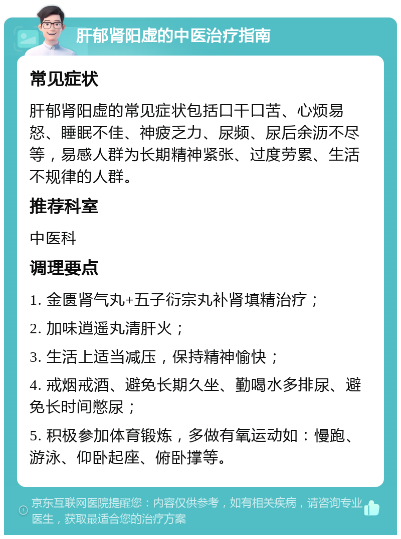 肝郁肾阳虚的中医治疗指南 常见症状 肝郁肾阳虚的常见症状包括口干口苦、心烦易怒、睡眠不佳、神疲乏力、尿频、尿后余沥不尽等，易感人群为长期精神紧张、过度劳累、生活不规律的人群。 推荐科室 中医科 调理要点 1. 金匮肾气丸+五子衍宗丸补肾填精治疗； 2. 加味逍遥丸清肝火； 3. 生活上适当减压，保持精神愉快； 4. 戒烟戒酒、避免长期久坐、勤喝水多排尿、避免长时间憋尿； 5. 积极参加体育锻炼，多做有氧运动如：慢跑、游泳、仰卧起座、俯卧撑等。