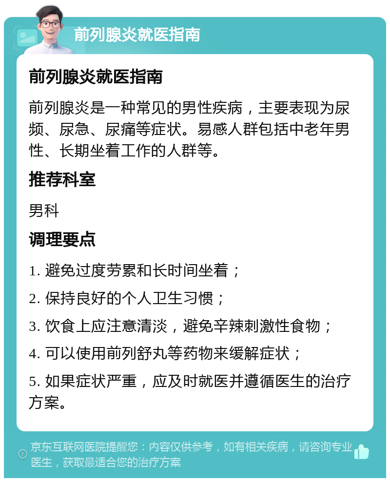 前列腺炎就医指南 前列腺炎就医指南 前列腺炎是一种常见的男性疾病，主要表现为尿频、尿急、尿痛等症状。易感人群包括中老年男性、长期坐着工作的人群等。 推荐科室 男科 调理要点 1. 避免过度劳累和长时间坐着； 2. 保持良好的个人卫生习惯； 3. 饮食上应注意清淡，避免辛辣刺激性食物； 4. 可以使用前列舒丸等药物来缓解症状； 5. 如果症状严重，应及时就医并遵循医生的治疗方案。