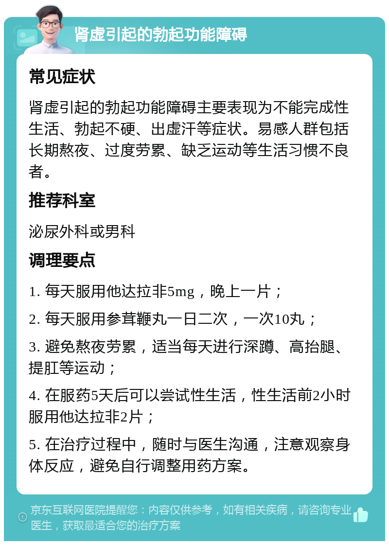 肾虚引起的勃起功能障碍 常见症状 肾虚引起的勃起功能障碍主要表现为不能完成性生活、勃起不硬、出虚汗等症状。易感人群包括长期熬夜、过度劳累、缺乏运动等生活习惯不良者。 推荐科室 泌尿外科或男科 调理要点 1. 每天服用他达拉非5mg，晚上一片； 2. 每天服用参茸鞭丸一日二次，一次10丸； 3. 避免熬夜劳累，适当每天进行深蹲、高抬腿、提肛等运动； 4. 在服药5天后可以尝试性生活，性生活前2小时服用他达拉非2片； 5. 在治疗过程中，随时与医生沟通，注意观察身体反应，避免自行调整用药方案。