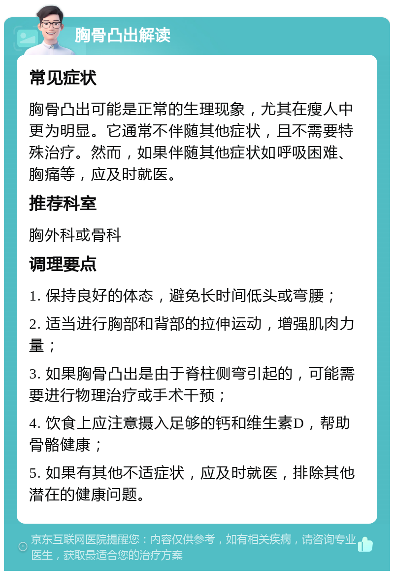 胸骨凸出解读 常见症状 胸骨凸出可能是正常的生理现象，尤其在瘦人中更为明显。它通常不伴随其他症状，且不需要特殊治疗。然而，如果伴随其他症状如呼吸困难、胸痛等，应及时就医。 推荐科室 胸外科或骨科 调理要点 1. 保持良好的体态，避免长时间低头或弯腰； 2. 适当进行胸部和背部的拉伸运动，增强肌肉力量； 3. 如果胸骨凸出是由于脊柱侧弯引起的，可能需要进行物理治疗或手术干预； 4. 饮食上应注意摄入足够的钙和维生素D，帮助骨骼健康； 5. 如果有其他不适症状，应及时就医，排除其他潜在的健康问题。