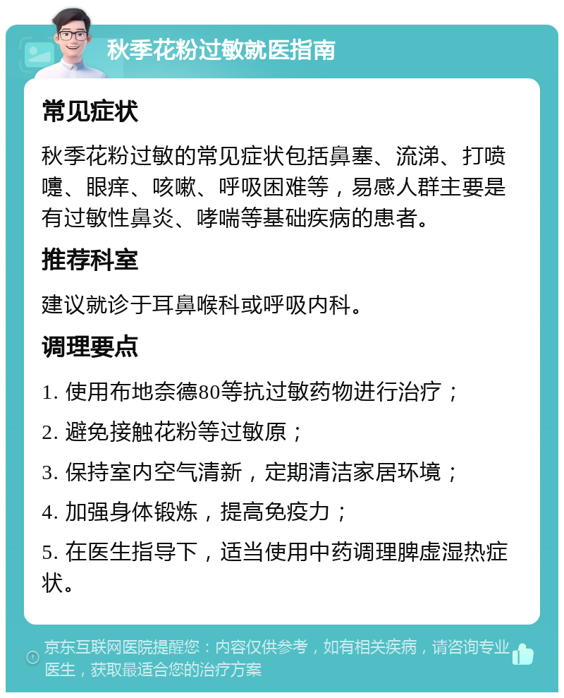 秋季花粉过敏就医指南 常见症状 秋季花粉过敏的常见症状包括鼻塞、流涕、打喷嚏、眼痒、咳嗽、呼吸困难等，易感人群主要是有过敏性鼻炎、哮喘等基础疾病的患者。 推荐科室 建议就诊于耳鼻喉科或呼吸内科。 调理要点 1. 使用布地奈德80等抗过敏药物进行治疗； 2. 避免接触花粉等过敏原； 3. 保持室内空气清新，定期清洁家居环境； 4. 加强身体锻炼，提高免疫力； 5. 在医生指导下，适当使用中药调理脾虚湿热症状。