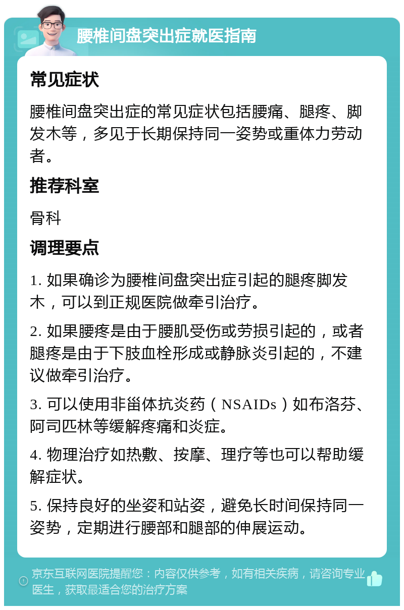 腰椎间盘突出症就医指南 常见症状 腰椎间盘突出症的常见症状包括腰痛、腿疼、脚发木等，多见于长期保持同一姿势或重体力劳动者。 推荐科室 骨科 调理要点 1. 如果确诊为腰椎间盘突出症引起的腿疼脚发木，可以到正规医院做牵引治疗。 2. 如果腰疼是由于腰肌受伤或劳损引起的，或者腿疼是由于下肢血栓形成或静脉炎引起的，不建议做牵引治疗。 3. 可以使用非甾体抗炎药（NSAIDs）如布洛芬、阿司匹林等缓解疼痛和炎症。 4. 物理治疗如热敷、按摩、理疗等也可以帮助缓解症状。 5. 保持良好的坐姿和站姿，避免长时间保持同一姿势，定期进行腰部和腿部的伸展运动。