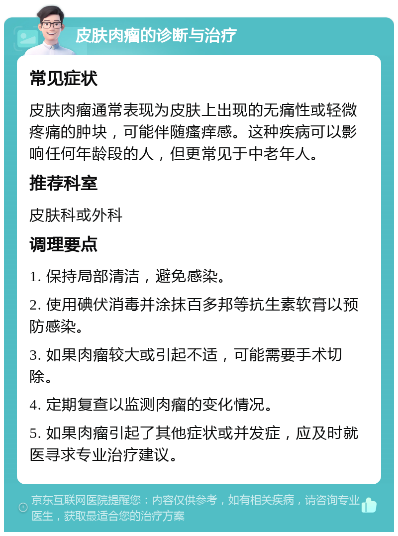 皮肤肉瘤的诊断与治疗 常见症状 皮肤肉瘤通常表现为皮肤上出现的无痛性或轻微疼痛的肿块，可能伴随瘙痒感。这种疾病可以影响任何年龄段的人，但更常见于中老年人。 推荐科室 皮肤科或外科 调理要点 1. 保持局部清洁，避免感染。 2. 使用碘伏消毒并涂抹百多邦等抗生素软膏以预防感染。 3. 如果肉瘤较大或引起不适，可能需要手术切除。 4. 定期复查以监测肉瘤的变化情况。 5. 如果肉瘤引起了其他症状或并发症，应及时就医寻求专业治疗建议。