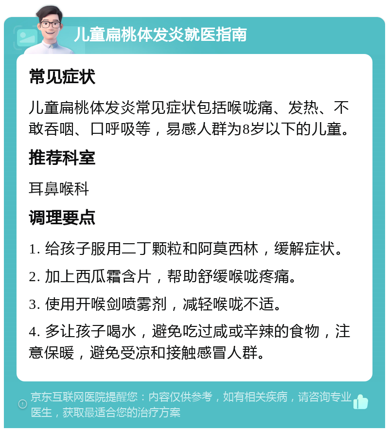 儿童扁桃体发炎就医指南 常见症状 儿童扁桃体发炎常见症状包括喉咙痛、发热、不敢吞咽、口呼吸等，易感人群为8岁以下的儿童。 推荐科室 耳鼻喉科 调理要点 1. 给孩子服用二丁颗粒和阿莫西林，缓解症状。 2. 加上西瓜霜含片，帮助舒缓喉咙疼痛。 3. 使用开喉剑喷雾剂，减轻喉咙不适。 4. 多让孩子喝水，避免吃过咸或辛辣的食物，注意保暖，避免受凉和接触感冒人群。