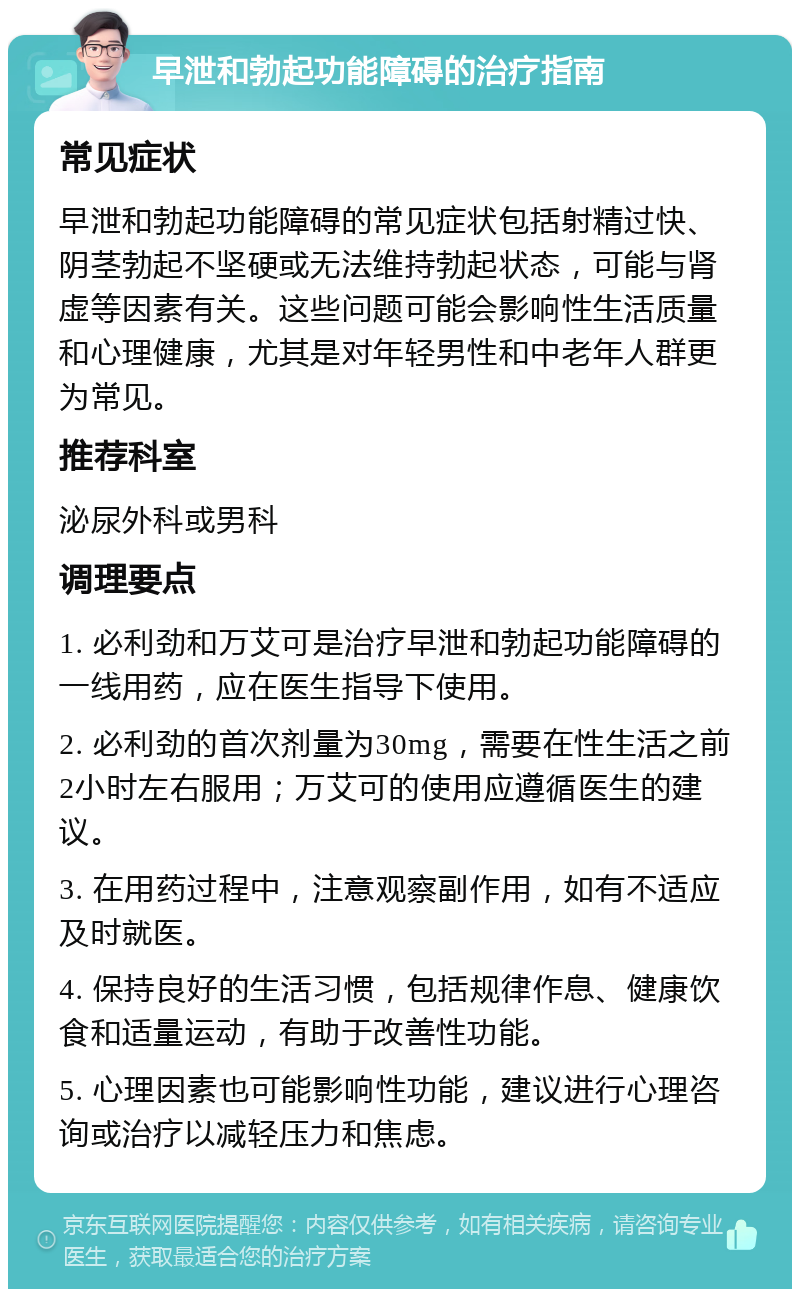 早泄和勃起功能障碍的治疗指南 常见症状 早泄和勃起功能障碍的常见症状包括射精过快、阴茎勃起不坚硬或无法维持勃起状态，可能与肾虚等因素有关。这些问题可能会影响性生活质量和心理健康，尤其是对年轻男性和中老年人群更为常见。 推荐科室 泌尿外科或男科 调理要点 1. 必利劲和万艾可是治疗早泄和勃起功能障碍的一线用药，应在医生指导下使用。 2. 必利劲的首次剂量为30mg，需要在性生活之前2小时左右服用；万艾可的使用应遵循医生的建议。 3. 在用药过程中，注意观察副作用，如有不适应及时就医。 4. 保持良好的生活习惯，包括规律作息、健康饮食和适量运动，有助于改善性功能。 5. 心理因素也可能影响性功能，建议进行心理咨询或治疗以减轻压力和焦虑。