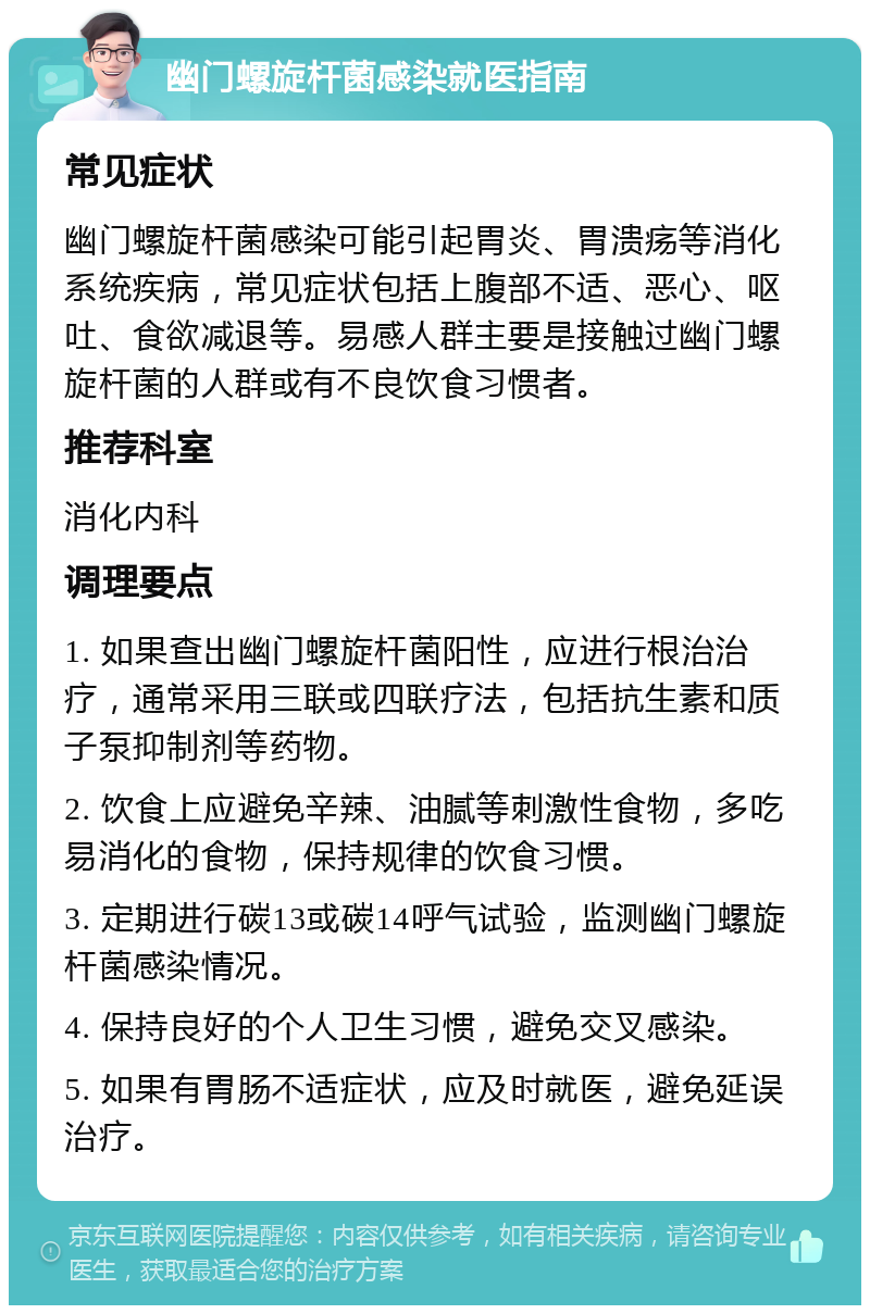 幽门螺旋杆菌感染就医指南 常见症状 幽门螺旋杆菌感染可能引起胃炎、胃溃疡等消化系统疾病，常见症状包括上腹部不适、恶心、呕吐、食欲减退等。易感人群主要是接触过幽门螺旋杆菌的人群或有不良饮食习惯者。 推荐科室 消化内科 调理要点 1. 如果查出幽门螺旋杆菌阳性，应进行根治治疗，通常采用三联或四联疗法，包括抗生素和质子泵抑制剂等药物。 2. 饮食上应避免辛辣、油腻等刺激性食物，多吃易消化的食物，保持规律的饮食习惯。 3. 定期进行碳13或碳14呼气试验，监测幽门螺旋杆菌感染情况。 4. 保持良好的个人卫生习惯，避免交叉感染。 5. 如果有胃肠不适症状，应及时就医，避免延误治疗。