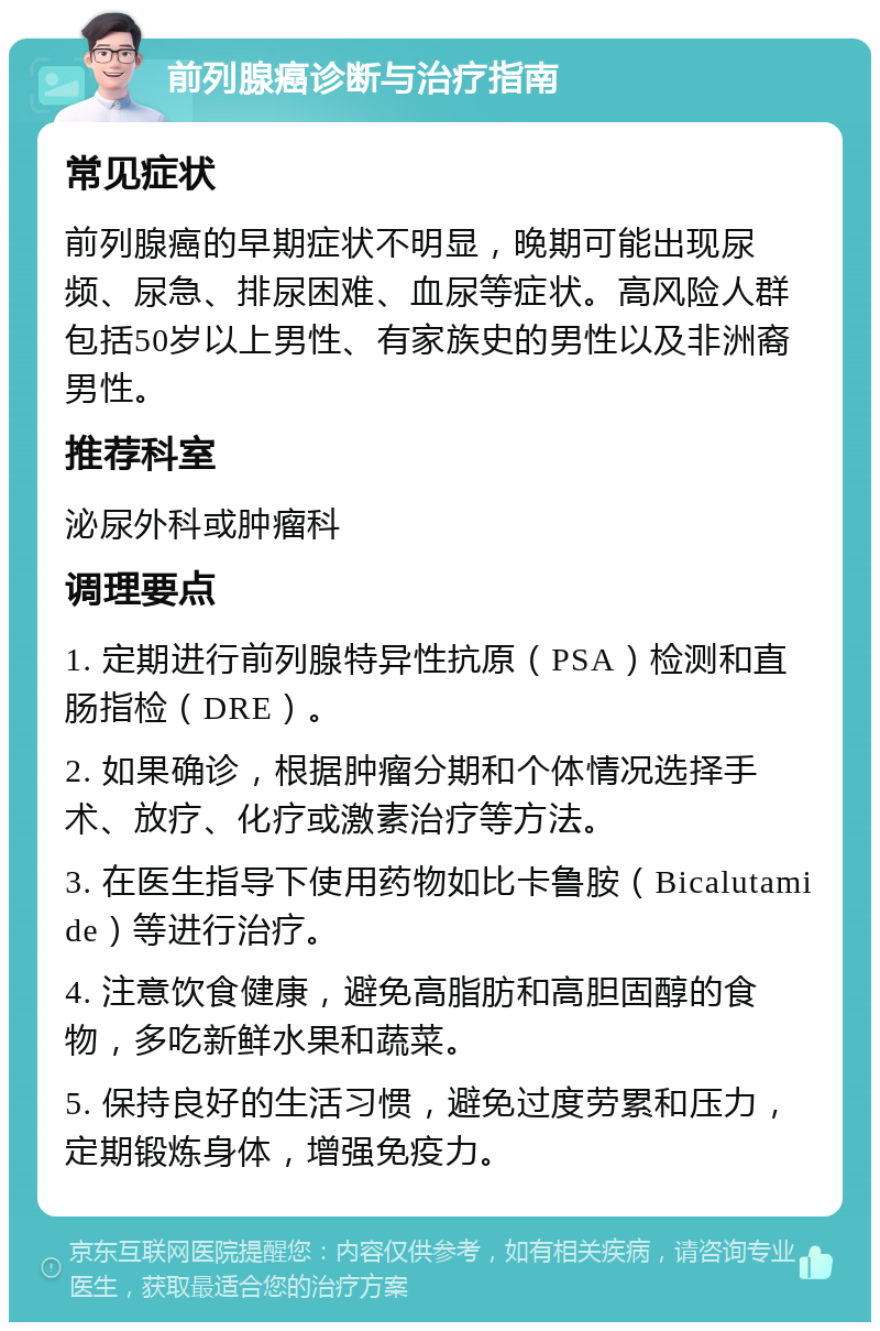 前列腺癌诊断与治疗指南 常见症状 前列腺癌的早期症状不明显，晚期可能出现尿频、尿急、排尿困难、血尿等症状。高风险人群包括50岁以上男性、有家族史的男性以及非洲裔男性。 推荐科室 泌尿外科或肿瘤科 调理要点 1. 定期进行前列腺特异性抗原（PSA）检测和直肠指检（DRE）。 2. 如果确诊，根据肿瘤分期和个体情况选择手术、放疗、化疗或激素治疗等方法。 3. 在医生指导下使用药物如比卡鲁胺（Bicalutamide）等进行治疗。 4. 注意饮食健康，避免高脂肪和高胆固醇的食物，多吃新鲜水果和蔬菜。 5. 保持良好的生活习惯，避免过度劳累和压力，定期锻炼身体，增强免疫力。