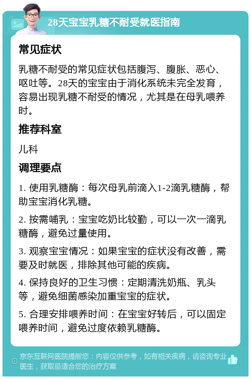 28天宝宝乳糖不耐受就医指南 常见症状 乳糖不耐受的常见症状包括腹泻、腹胀、恶心、呕吐等。28天的宝宝由于消化系统未完全发育，容易出现乳糖不耐受的情况，尤其是在母乳喂养时。 推荐科室 儿科 调理要点 1. 使用乳糖酶：每次母乳前滴入1-2滴乳糖酶，帮助宝宝消化乳糖。 2. 按需哺乳：宝宝吃奶比较勤，可以一次一滴乳糖酶，避免过量使用。 3. 观察宝宝情况：如果宝宝的症状没有改善，需要及时就医，排除其他可能的疾病。 4. 保持良好的卫生习惯：定期清洗奶瓶、乳头等，避免细菌感染加重宝宝的症状。 5. 合理安排喂养时间：在宝宝好转后，可以固定喂养时间，避免过度依赖乳糖酶。